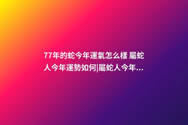 77年的蛇今年運氣怎么樣 屬蛇人今年運勢如何|屬蛇人今年運勢如何